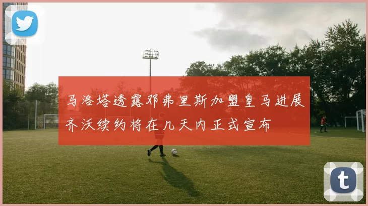 马洛塔透露邓弗里斯加盟皇马进展齐沃续约将在几天内正式宣布
