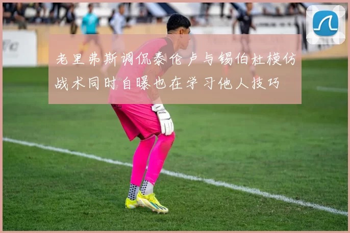 老里弗斯调侃泰伦卢与锡伯杜模仿战术同时自曝也在学习他人技巧