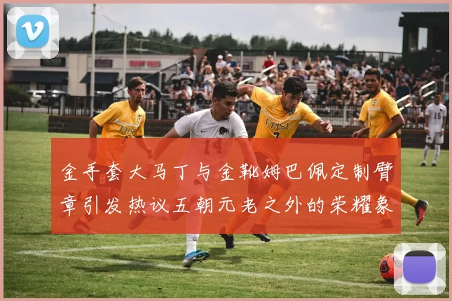金手套大马丁与金靴姆巴佩定制臂章引发热议五朝元老之外的荣耀象征