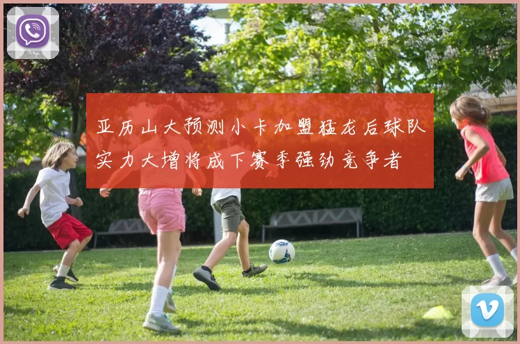 亚历山大预测小卡加盟猛龙后球队实力大增将成下赛季强劲竞争者