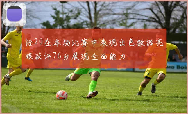 恰20在本场比赛中表现出色数据亮眼获评76分展现全面能力