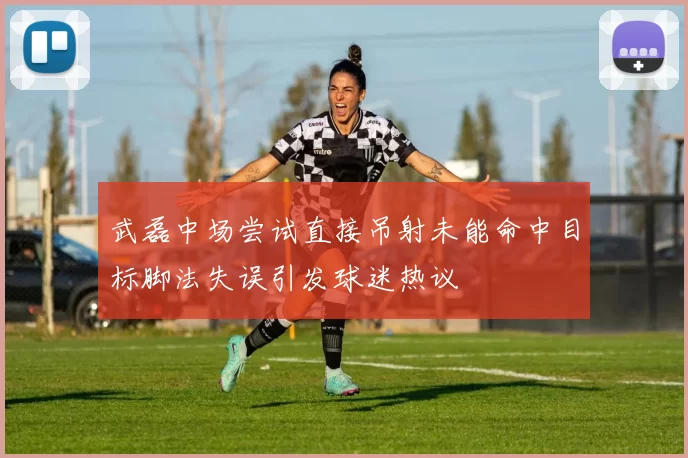 武磊中场尝试直接吊射未能命中目标脚法失误引发球迷热议