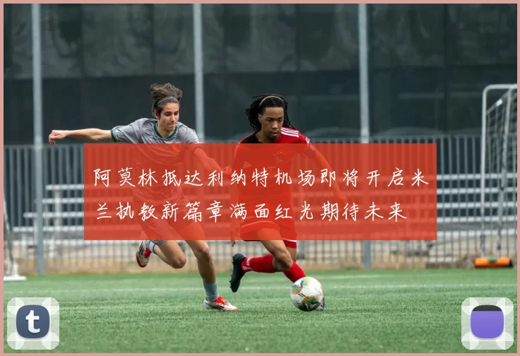 阿莫林抵达利纳特机场即将开启米兰执教新篇章满面红光期待未来