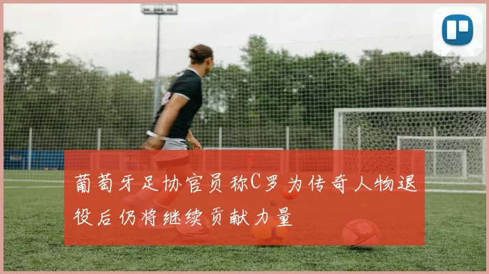 葡萄牙足协官员称C罗为传奇人物退役后仍将继续贡献力量